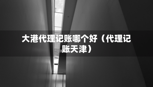 大港代理记账哪个好(代理记账天津) 大港代理记账哪个好(代理记账天津)