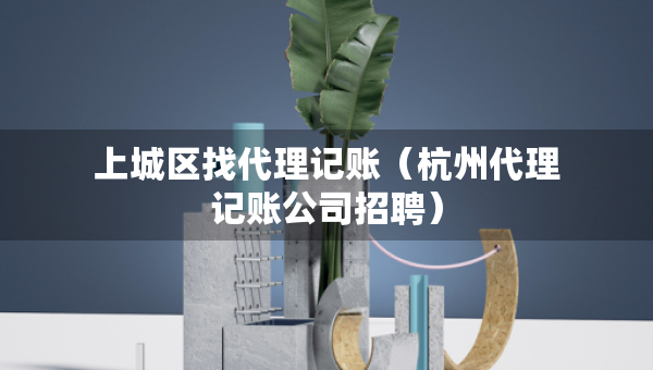 上城区找代理记账（杭州代理记账公司招聘）