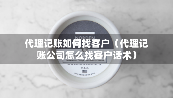 代理记账如何找客户（代理记账公司怎么找客户话术）