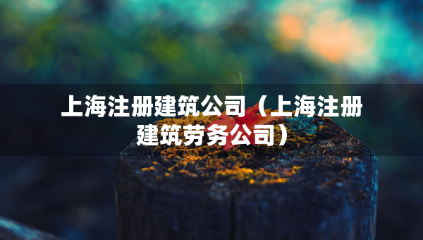 上海注册建筑公司（上海注册建筑劳务公司）