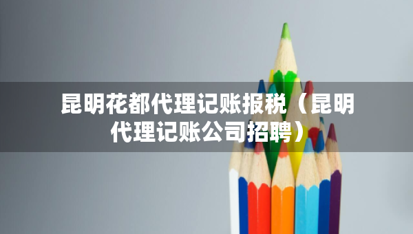 昆明花都代理记账报税（昆明代理记账公司招聘）