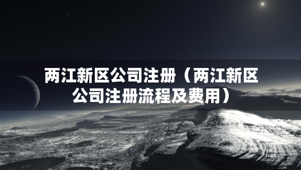 两江新区公司注册（两江新区公司注册流程及费用）