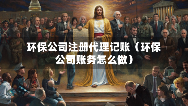 环保公司注册代理记账（环保公司账务怎么做）