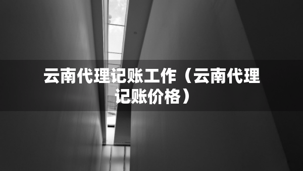 云南代理记账工作（云南代理记账价格）