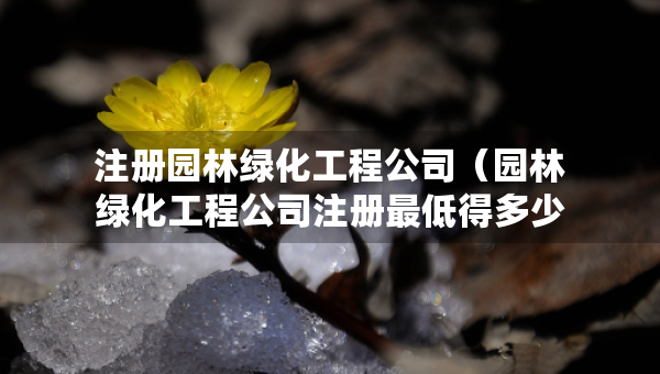 注册园林绿化工程公司（园林绿化工程公司注册最低得多少钱）