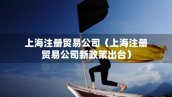 上海注册贸易公司（上海注册贸易公司新政策出台）