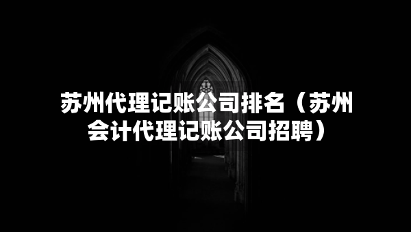 苏州代理记账公司排名（苏州会计代理记账公司招聘）