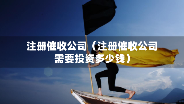 注册催收公司（注册催收公司需要投资多少钱）