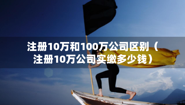注册10万和100万公司区别（注册10万公司实缴多少钱）