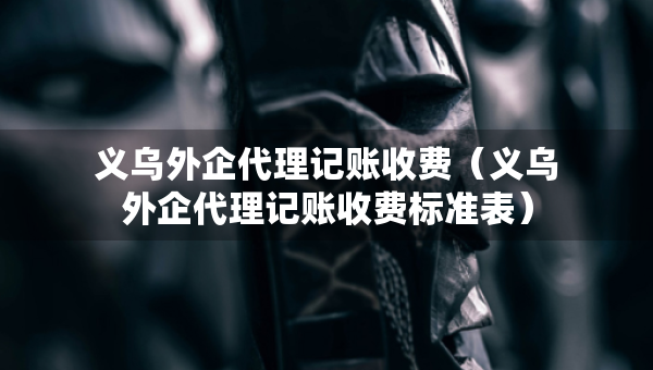 义乌外企代理记账收费（义乌外企代理记账收费标准表）