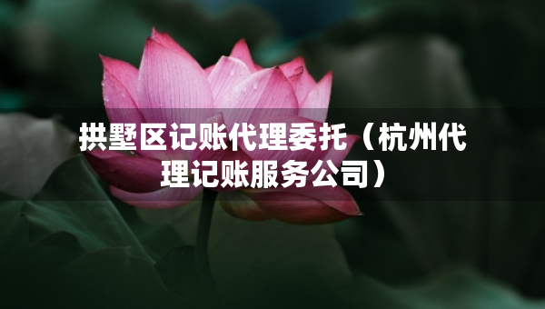 拱墅区记账代理委托（杭州代理记账服务公司）