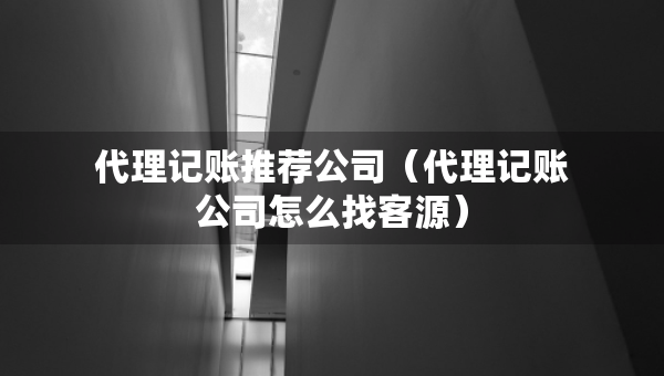 代理记账推荐公司（代理记账公司怎么找客源）