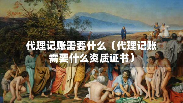 代理记账需要什么（代理记账需要什么资质证书）