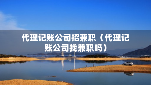 代理记账公司招兼职（代理记账公司找兼职吗）