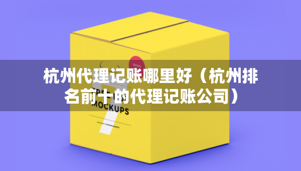 杭州代理记账哪里好（杭州排名前十的代理记账公司）
