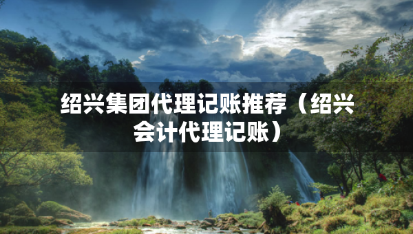 绍兴集团代理记账推荐（绍兴会计代理记账）