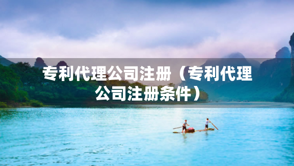 专利代理公司注册（专利代理公司注册条件）