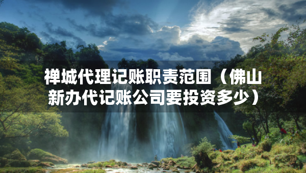禅城代理记账职责范围（佛山新办代记账公司要投资多少）