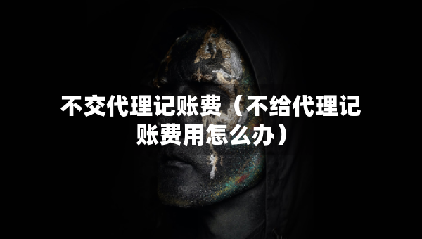 不交代理记账费（不给代理记账费用怎么办）