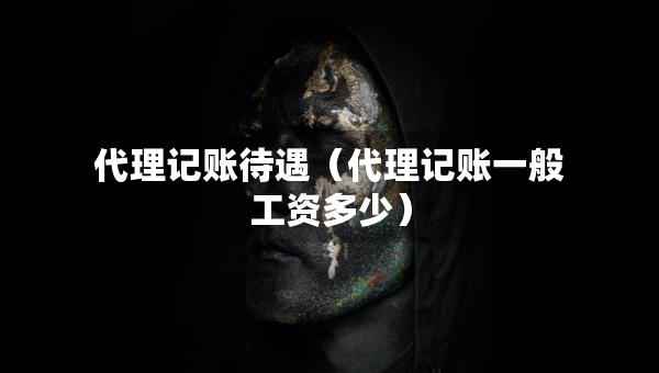 代理记账待遇（代理记账一般工资多少）