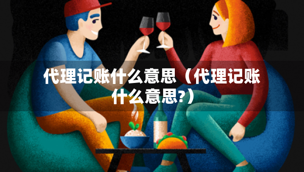 代理记账什么意思（代理记账什么意思?）