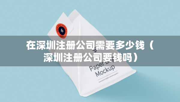 在深圳注册公司需要多少钱（深圳注册公司要钱吗）