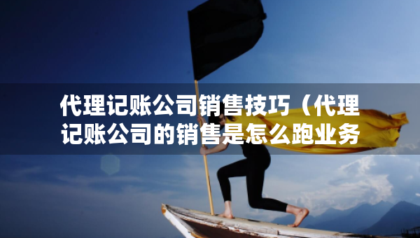代理记账公司销售技巧（代理记账公司的销售是怎么跑业务）