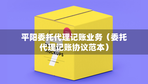 平阳委托代理记账业务（委托代理记账协议范本）