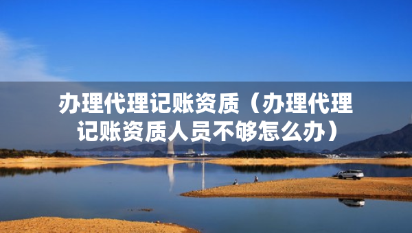办理代理记账资质（办理代理记账资质人员不够怎么办）