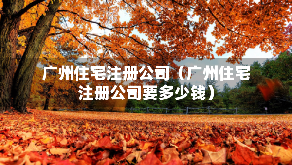 广州住宅注册公司（广州住宅注册公司要多少钱）