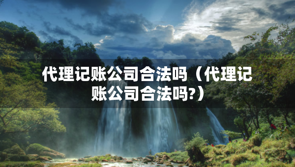 代理记账公司合法吗（代理记账公司合法吗?）