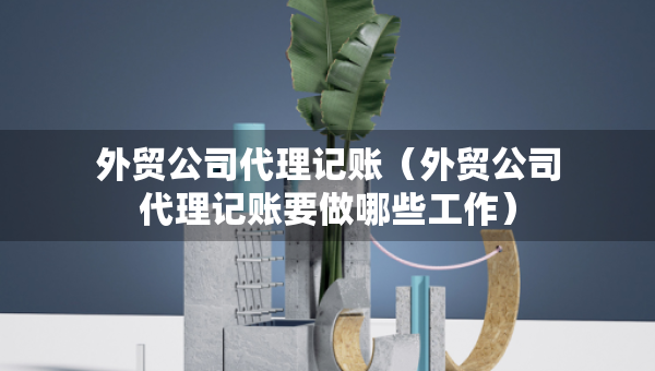 外贸公司代理记账（外贸公司代理记账要做哪些工作）