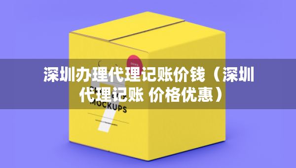深圳办理代理记账价钱（深圳 代理记账 价格优惠）