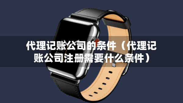 代理记账公司的条件（代理记账公司注册需要什么条件）