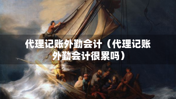 代理记账外勤会计（代理记账外勤会计很累吗）