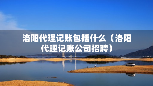 洛阳代理记账包括什么（洛阳代理记账公司招聘）