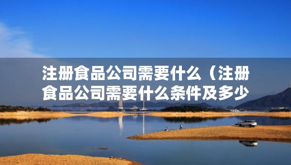 注册食品公司需要什么（注册食品公司需要什么条件及多少费用）