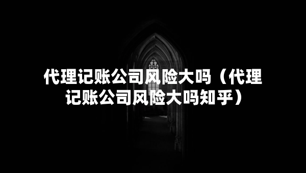 代理记账公司风险大吗（代理记账公司风险大吗知乎）