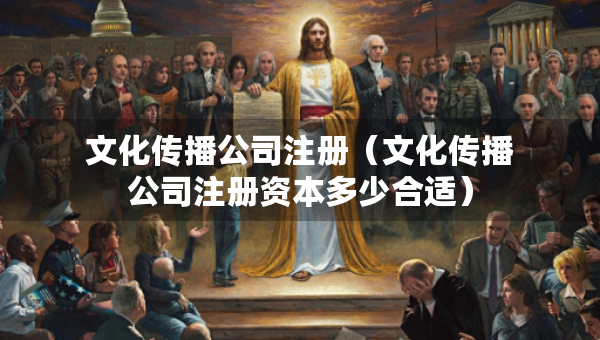文化传播公司注册（文化传播公司注册资本多少合适）