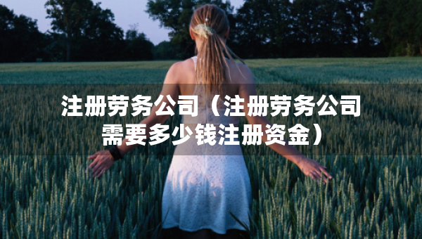 注册劳务公司（注册劳务公司需要多少钱注册资金）