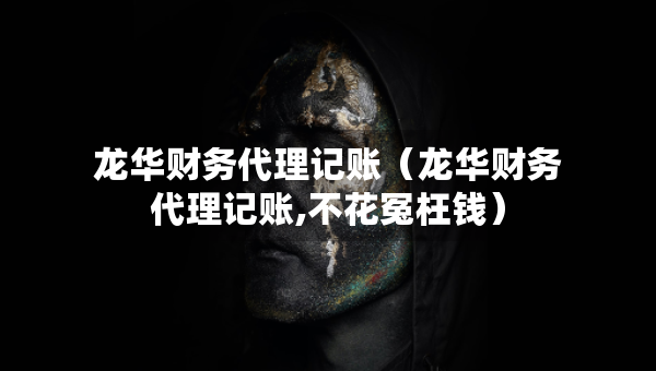 龙华财务代理记账（龙华财务代理记账,不花冤枉钱）
