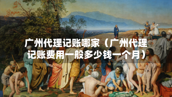 广州代理记账哪家(广州代理记账费用一般多少钱一个月) 广州代理记账哪家(广州代理记账费用一般多少钱一个月)