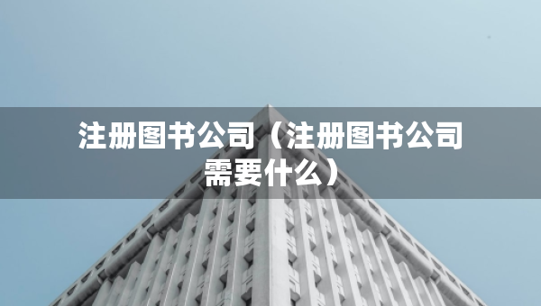 注册图书公司（注册图书公司需要什么）