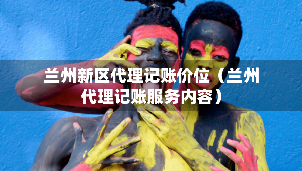 兰州新区代理记账价位（兰州代理记账服务内容）