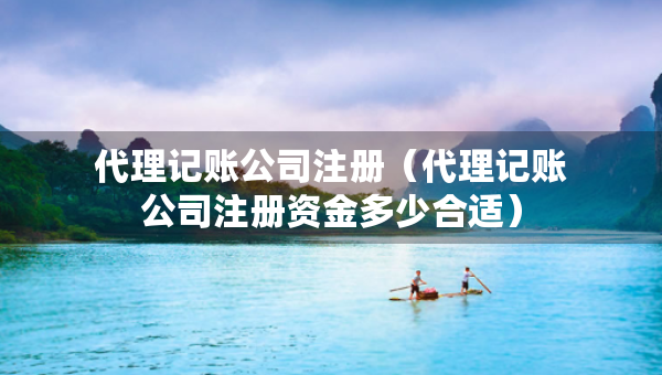 代理记账公司注册（代理记账公司注册资金多少合适）