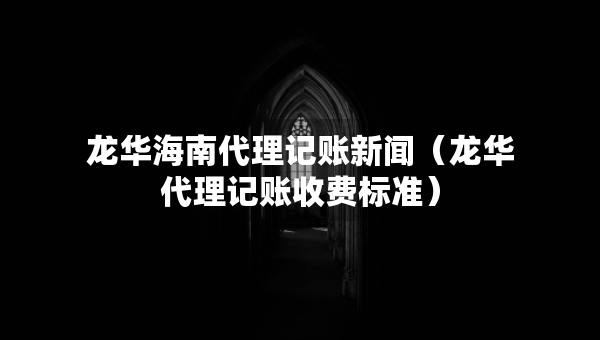 龙华海南代理记账新闻（龙华代理记账收费标准）