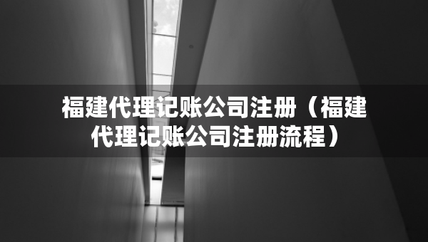 福建代理记账公司注册（福建代理记账公司注册流程）