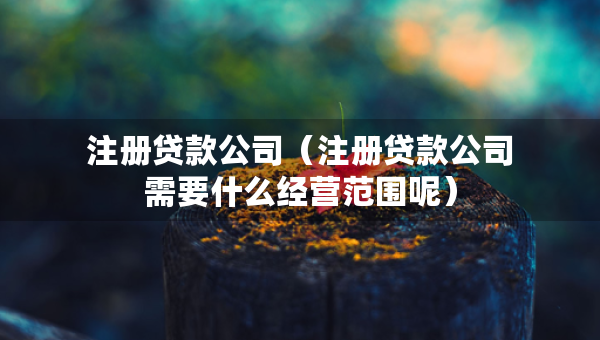 注册贷款公司（注册贷款公司需要什么经营范围呢）