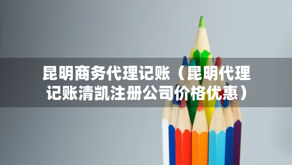 昆明商务代理记账（昆明代理记账清凯注册公司价格优惠）