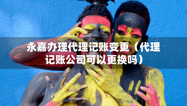 永嘉办理代理记账变更（代理记账公司可以更换吗）
